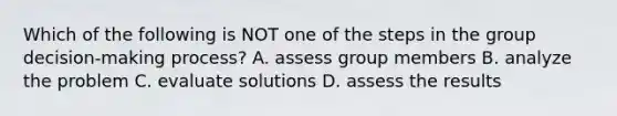 Which of the following is NOT one of the steps in the group decision-making process? A. assess group members B. analyze the problem C. evaluate solutions D. assess the results