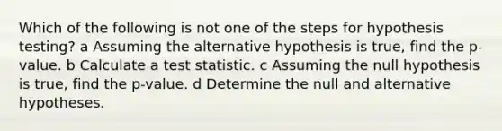 Which of the following is not one of the steps for hypothesis testing? a Assuming the alternative hypothesis is true, find the p-value. b Calculate a test statistic. c Assuming the null hypothesis is true, find the p-value. d Determine the null and alternative hypotheses.