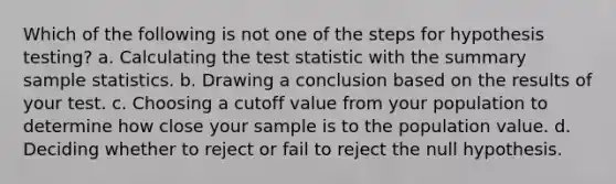 Which of the following is not one of the steps for hypothesis testing? a. Calculating the test statistic with the summary sample statistics. b. Drawing a conclusion based on the results of your test. c. Choosing a cutoff value from your population to determine how close your sample is to the population value. d. Deciding whether to reject or fail to reject the null hypothesis.