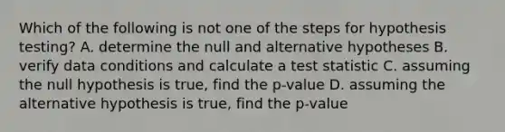 Which of the following is not one of the steps for hypothesis testing? A. determine the null and alternative hypotheses B. verify data conditions and calculate a test statistic C. assuming the null hypothesis is true, find the p-value D. assuming the alternative hypothesis is true, find the p-value