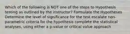 Which of the following is NOT one of the steps to Hypothesis testing as outlined by the instructor? Formulate the Hypotheses Determine the level of significance for the test escalate non-parametric criteria for the hypothesis complete the statistical analyses, using either a p-value or critical value approach