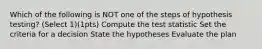 Which of the following is NOT one of the steps of hypothesis testing? (Select 1)(1pts) Compute the test statistic Set the criteria for a decision State the hypotheses Evaluate the plan