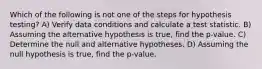 Which of the following is not one of the steps for hypothesis testing? A) Verify data conditions and calculate a test statistic. B) Assuming the alternative hypothesis is true, find the p-value. C) Determine the null and alternative hypotheses. D) Assuming the null hypothesis is true, find the p-value.