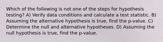 Which of the following is not one of the steps for hypothesis testing? A) Verify data conditions and calculate a test statistic. B) Assuming the alternative hypothesis is true, find the p-value. C) Determine the null and alternative hypotheses. D) Assuming the null hypothesis is true, find the p-value.