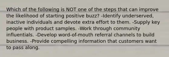 Which of the following is NOT one of the steps that can improve the likelihood of starting positive buzz? -Identify underserved, inactive individuals and devote extra effort to them. -Supply key people with product samples. -Work through community influentials. -Develop word-of-mouth referral channels to build business. -Provide compelling information that customers want to pass along.