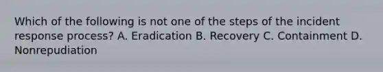 Which of the following is not one of the steps of the incident response process? A. Eradication B. Recovery C. Containment D. Nonrepudiation