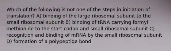 Which of the following is not one of the steps in initiation of translation? A) binding of the large ribosomal subunit to the small ribosomal subunit B) binding of tRNA carrying formyl methionine to the start codon and small ribosomal subunit C) recognition and binding of mRNA by the small ribosomal subunit D) formation of a polypeptide bond