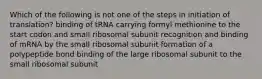 Which of the following is not one of the steps in initiation of translation? binding of tRNA carrying formyl methionine to the start codon and small ribosomal subunit recognition and binding of mRNA by the small ribosomal subunit formation of a polypeptide bond binding of the large ribosomal subunit to the small ribosomal subunit