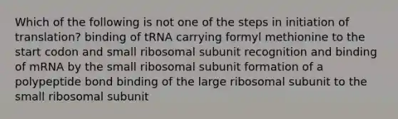 Which of the following is not one of the steps in initiation of translation? binding of tRNA carrying formyl methionine to the start codon and small ribosomal subunit recognition and binding of mRNA by the small ribosomal subunit formation of a polypeptide bond binding of the large ribosomal subunit to the small ribosomal subunit