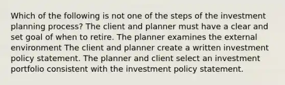 Which of the following is not one of the steps of the investment planning process? The client and planner must have a clear and set goal of when to retire. The planner examines the external environment The client and planner create a written investment policy statement. The planner and client select an investment portfolio consistent with the investment policy statement.