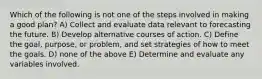 Which of the following is not one of the steps involved in making a good plan? A) Collect and evaluate data relevant to forecasting the future. B) Develop alternative courses of action. C) Define the goal, purpose, or problem, and set strategies of how to meet the goals. D) none of the above E) Determine and evaluate any variables involved.