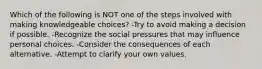 Which of the following is NOT one of the steps involved with making knowledgeable choices? -Try to avoid making a decision if possible. -Recognize the social pressures that may influence personal choices. -Consider the consequences of each alternative. -Attempt to clarify your own values.