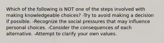 Which of the following is NOT one of the steps involved with making knowledgeable choices? -Try to avoid making a decision if possible. -Recognize the social pressures that may influence personal choices. -Consider the consequences of each alternative. -Attempt to clarify your own values.