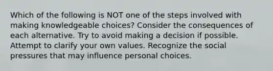 Which of the following is NOT one of the steps involved with making knowledgeable choices? Consider the consequences of each alternative. Try to avoid making a decision if possible. Attempt to clarify your own values. Recognize the social pressures that may influence personal choices.