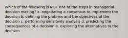 Which of the following is NOT one of the steps in managerial decision making? a. negotiating a consensus to implement the decision b. defining the problem and the objectives of the decision c. performing sensitivity analysis d. predicting the consequences of a decision e. exploring the alternatives to the decision