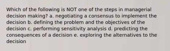 Which of the following is NOT one of the steps in managerial decision making? a. negotiating a consensus to implement the decision b. defining the problem and the objectives of the decision c. performing sensitivity analysis d. predicting the consequences of a decision e. exploring the alternatives to the decision