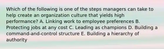 Which of the following is one of the steps managers can take to help create an organization culture that yields high​ performance? A. Linking work to employee preferences B. Protecting jobs at any cost C. Leading as champions D. Building a​ command-and-control structure E. Building a hierarchy of authority