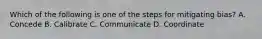 Which of the following is one of the steps for mitigating bias? A. Concede B. Calibrate C. Communicate D. Coordinate