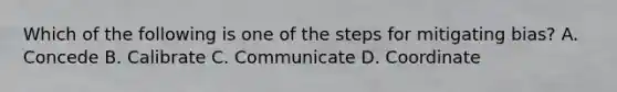 Which of the following is one of the steps for mitigating bias? A. Concede B. Calibrate C. Communicate D. Coordinate