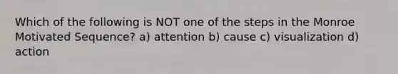Which of the following is NOT one of the steps in the Monroe Motivated Sequence? a) attention b) cause c) visualization d) action