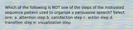 Which of the following is NOT one of the steps of the motivated sequence pattern used to organize a persuasive speech? Select one: a. attention step b. satisfaction step c. action step d. transition step e. visualization step