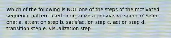 Which of the following is NOT one of the steps of the motivated sequence pattern used to organize a persuasive speech? Select one: a. attention step b. satisfaction step c. action step d. transition step e. visualization step