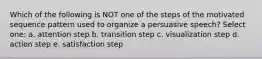 Which of the following is NOT one of the steps of the motivated sequence pattern used to organize a persuasive speech? Select one: a. attention step b. transition step c. visualization step d. action step e. satisfaction step