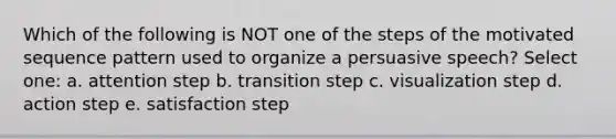 Which of the following is NOT one of the steps of the motivated sequence pattern used to organize a persuasive speech? Select one: a. attention step b. transition step c. visualization step d. action step e. satisfaction step