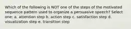 Which of the following is NOT one of the steps of the motivated sequence pattern used to organize a persuasive speech? Select one: a. attention step b. action step c. satisfaction step d. visualization step e. transition step