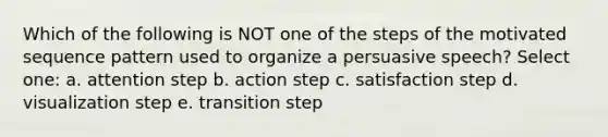 Which of the following is NOT one of the steps of the motivated sequence pattern used to organize a persuasive speech? Select one: a. attention step b. action step c. satisfaction step d. visualization step e. transition step