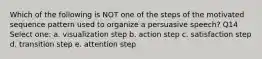 Which of the following is NOT one of the steps of the motivated sequence pattern used to organize a persuasive speech? Q14 Select one: a. visualization step b. action step c. satisfaction step d. transition step e. attention step