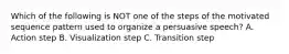 Which of the following is NOT one of the steps of the motivated sequence pattern used to organize a persuasive speech? A. Action step B. Visualization step C. Transition step