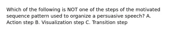 Which of the following is NOT one of the steps of the motivated sequence pattern used to organize a persuasive speech? A. Action step B. Visualization step C. Transition step