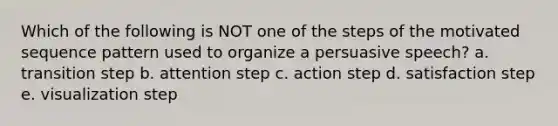 Which of the following is NOT one of the steps of the motivated sequence pattern used to organize a persuasive speech? a. transition step b. attention step c. action step d. satisfaction step e. visualization step