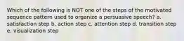 Which of the following is NOT one of the steps of the motivated sequence pattern used to organize a persuasive speech? a. satisfaction step b. action step c. attention step d. transition step e. visualization step