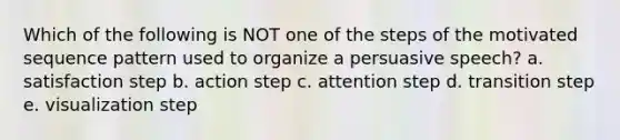 Which of the following is NOT one of the steps of the motivated sequence pattern used to organize a persuasive speech? a. satisfaction step b. action step c. attention step d. transition step e. visualization step