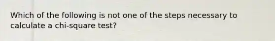 Which of the following is not one of the steps necessary to calculate a chi-square test?