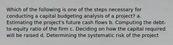 Which of the following is one of the steps necessary for conducting a capital budgeting analysis of a project? a. Estimating the project's future cash flows b. Computing the debt-to-equity ratio of the firm c. Deciding on how the capital required will be raised d. Determining the systematic risk of the project