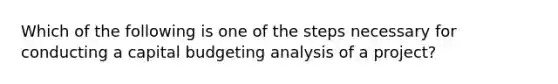 Which of the following is one of the steps necessary for conducting a capital budgeting analysis of a project?