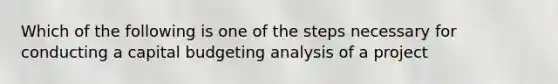 Which of the following is one of the steps necessary for conducting a capital budgeting analysis of a project