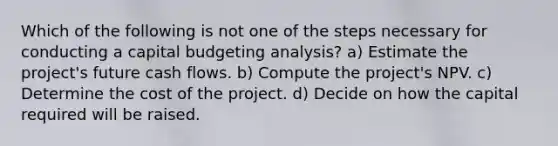 Which of the following is not one of the steps necessary for conducting a capital budgeting analysis? a) Estimate the project's future cash flows. b) Compute the project's NPV. c) Determine the cost of the project. d) Decide on how the capital required will be raised.