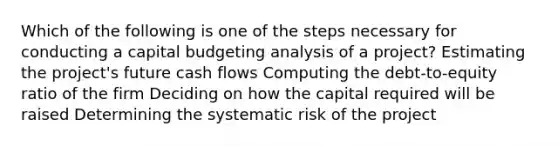 Which of the following is one of the steps necessary for conducting a capital budgeting analysis of a project? Estimating the project's future cash flows Computing the debt-to-equity ratio of the firm Deciding on how the capital required will be raised Determining the systematic risk of the project