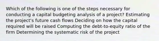 Which of the following is one of the steps necessary for conducting a capital budgeting analysis of a project? Estimating the project's future cash flows Deciding on how the capital required will be raised Computing the debt-to-equity ratio of the firm Determining the systematic risk of the project