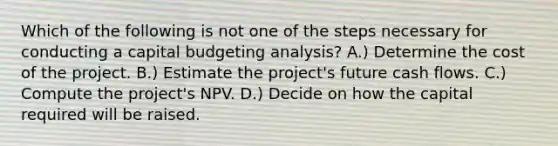 Which of the following is not one of the steps necessary for conducting a capital budgeting analysis? A.) Determine the cost of the project. B.) Estimate the project's future cash flows. C.) Compute the project's NPV. D.) Decide on how the capital required will be raised.