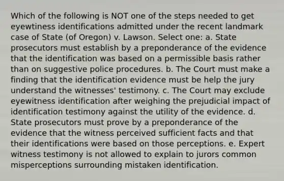 Which of the following is NOT one of the steps needed to get eyewtiness identifications admitted under the recent landmark case of State (of Oregon) v. Lawson. Select one: a. State prosecutors must establish by a preponderance of the evidence that the identification was based on a permissible basis rather than on suggestive police procedures. b. The Court must make a finding that the identification evidence must be help the jury understand the witnesses' testimony. c. The Court may exclude eyewitness identification after weighing the prejudicial impact of identification testimony against the utility of the evidence. d. State prosecutors must prove by a preponderance of the evidence that the witness perceived sufficient facts and that their identifications were based on those perceptions. e. Expert witness testimony is not allowed to explain to jurors common misperceptions surrounding mistaken identification.