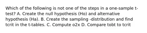 Which of the following is not one of the steps in a one-sample t-test? A. Create the null hypothesis (Ho) and alternative hypothesis (Ha). B. Create the sampling -distribution and find tcrit in the t-tables. C. Compute o2x D. Compare tobt to tcrit