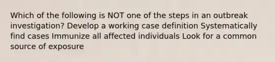 Which of the following is NOT one of the steps in an outbreak investigation? Develop a working case definition Systematically find cases Immunize all affected individuals Look for a common source of exposure