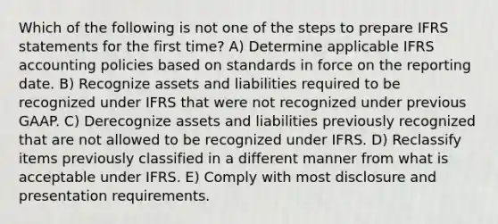 Which of the following is not one of the steps to prepare IFRS statements for the first time? A) Determine applicable IFRS accounting policies based on standards in force on the reporting date. B) Recognize assets and liabilities required to be recognized under IFRS that were not recognized under previous GAAP. C) Derecognize assets and liabilities previously recognized that are not allowed to be recognized under IFRS. D) Reclassify items previously classified in a different manner from what is acceptable under IFRS. E) Comply with most disclosure and presentation requirements.