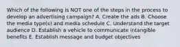 Which of the following is NOT one of the steps in the process to develop an advertising​ campaign? A. Create the ads B. Choose the media​ type(s) and media schedule C. Understand the target audience D. Establish a vehicle to communicate intangible benefits E. Establish message and budget objectives