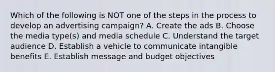 Which of the following is NOT one of the steps in the process to develop an advertising​ campaign? A. Create the ads B. Choose the media​ type(s) and media schedule C. Understand the target audience D. Establish a vehicle to communicate intangible benefits E. Establish message and budget objectives